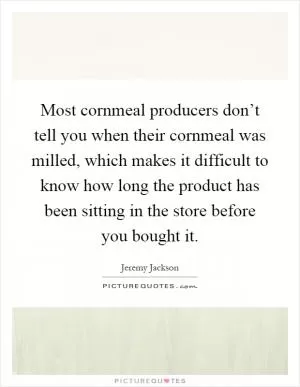 Most cornmeal producers don’t tell you when their cornmeal was milled, which makes it difficult to know how long the product has been sitting in the store before you bought it Picture Quote #1