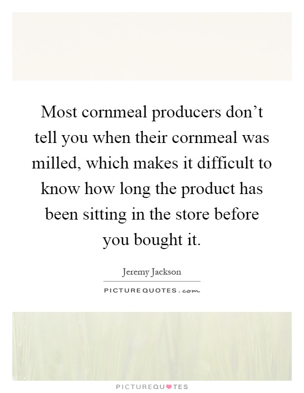 Most cornmeal producers don't tell you when their cornmeal was milled, which makes it difficult to know how long the product has been sitting in the store before you bought it Picture Quote #1