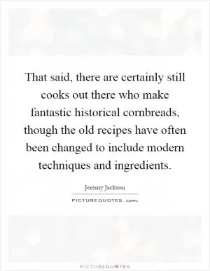 That said, there are certainly still cooks out there who make fantastic historical cornbreads, though the old recipes have often been changed to include modern techniques and ingredients Picture Quote #1