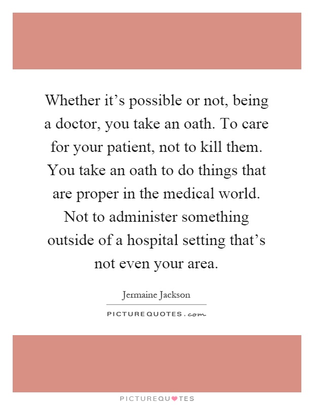 Whether it's possible or not, being a doctor, you take an oath. To care for your patient, not to kill them. You take an oath to do things that are proper in the medical world. Not to administer something outside of a hospital setting that's not even your area Picture Quote #1