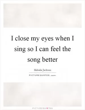 I close my eyes when I sing so I can feel the song better Picture Quote #1