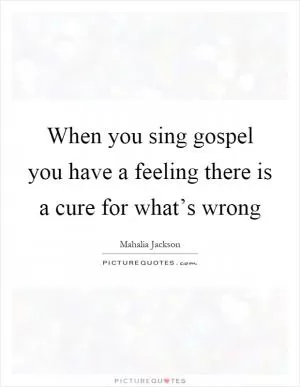 When you sing gospel you have a feeling there is a cure for what’s wrong Picture Quote #1