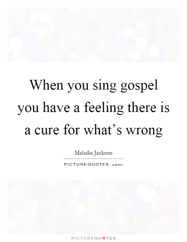 When you sing gospel you have a feeling there is a cure for what's wrong Picture Quote #1