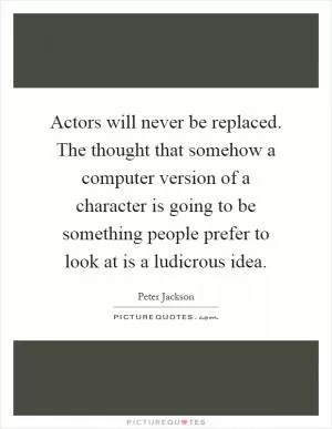Actors will never be replaced. The thought that somehow a computer version of a character is going to be something people prefer to look at is a ludicrous idea Picture Quote #1