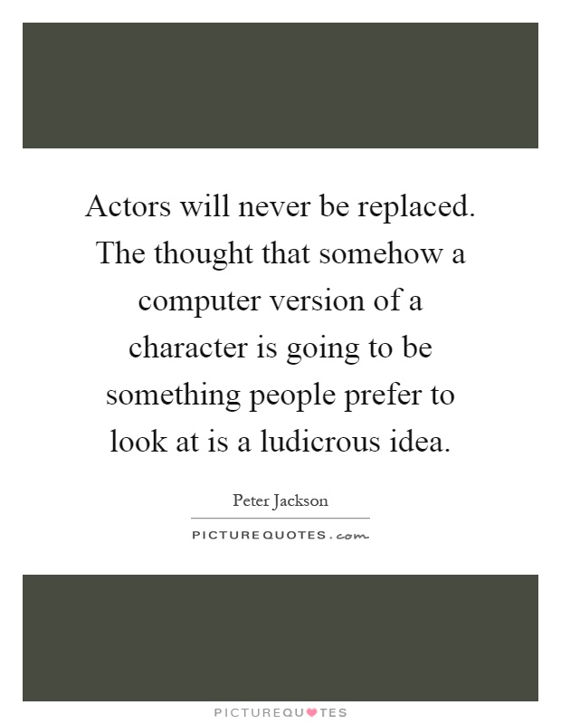 Actors will never be replaced. The thought that somehow a computer version of a character is going to be something people prefer to look at is a ludicrous idea Picture Quote #1
