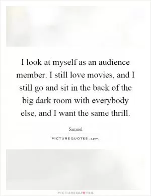 I look at myself as an audience member. I still love movies, and I still go and sit in the back of the big dark room with everybody else, and I want the same thrill Picture Quote #1