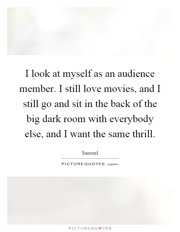 I look at myself as an audience member. I still love movies, and I still go and sit in the back of the big dark room with everybody else, and I want the same thrill Picture Quote #1