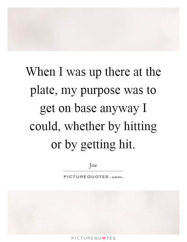 When I was up there at the plate, my purpose was to get on base anyway I could, whether by hitting or by getting hit Picture Quote #1