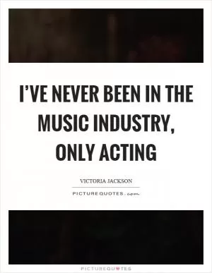 I’ve never been in the music industry, only acting Picture Quote #1