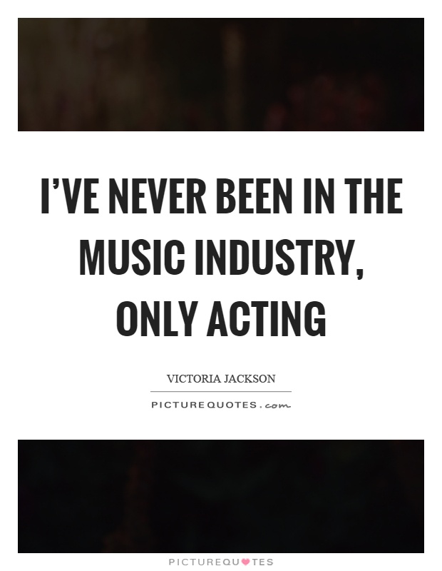 I've never been in the music industry, only acting Picture Quote #1