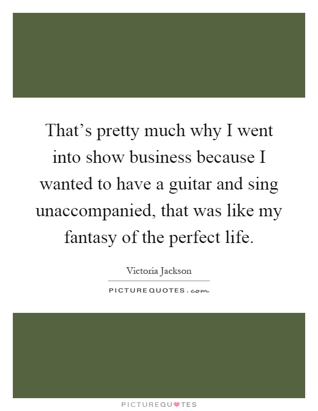 That's pretty much why I went into show business because I wanted to have a guitar and sing unaccompanied, that was like my fantasy of the perfect life Picture Quote #1