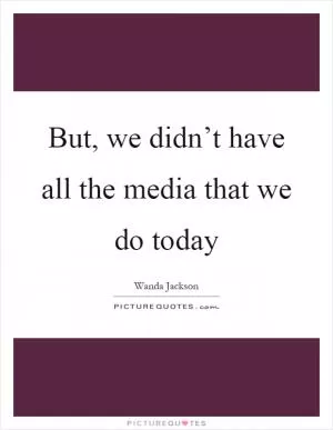 But, we didn’t have all the media that we do today Picture Quote #1