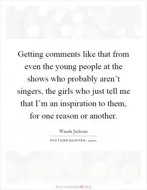 Getting comments like that from even the young people at the shows who probably aren’t singers, the girls who just tell me that I’m an inspiration to them, for one reason or another Picture Quote #1