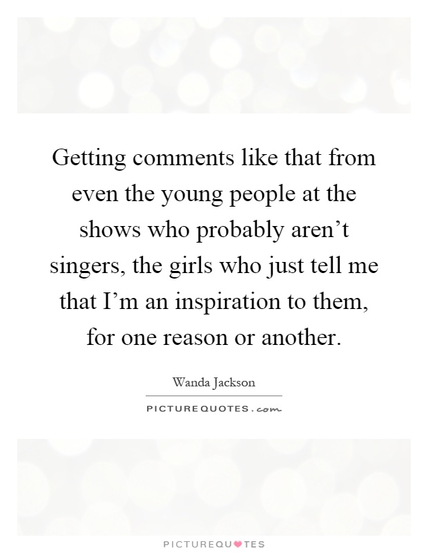 Getting comments like that from even the young people at the shows who probably aren't singers, the girls who just tell me that I'm an inspiration to them, for one reason or another Picture Quote #1