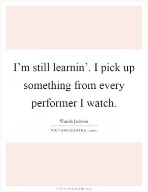 I’m still learnin’. I pick up something from every performer I watch Picture Quote #1