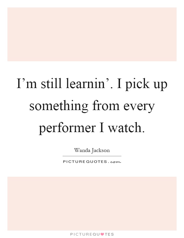 I'm still learnin'. I pick up something from every performer I watch Picture Quote #1