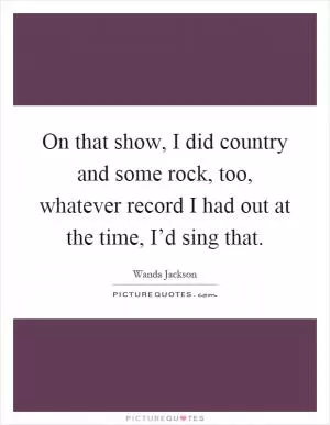 On that show, I did country and some rock, too, whatever record I had out at the time, I’d sing that Picture Quote #1