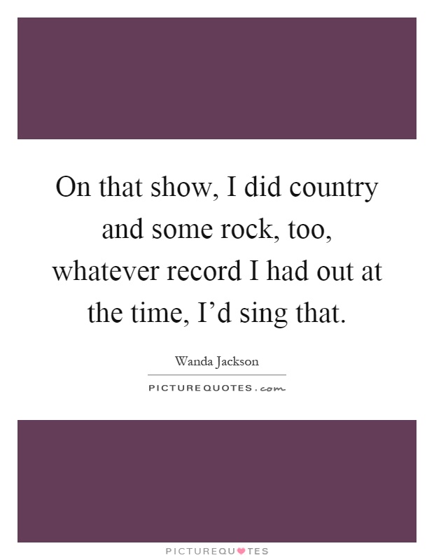 On that show, I did country and some rock, too, whatever record I had out at the time, I'd sing that Picture Quote #1