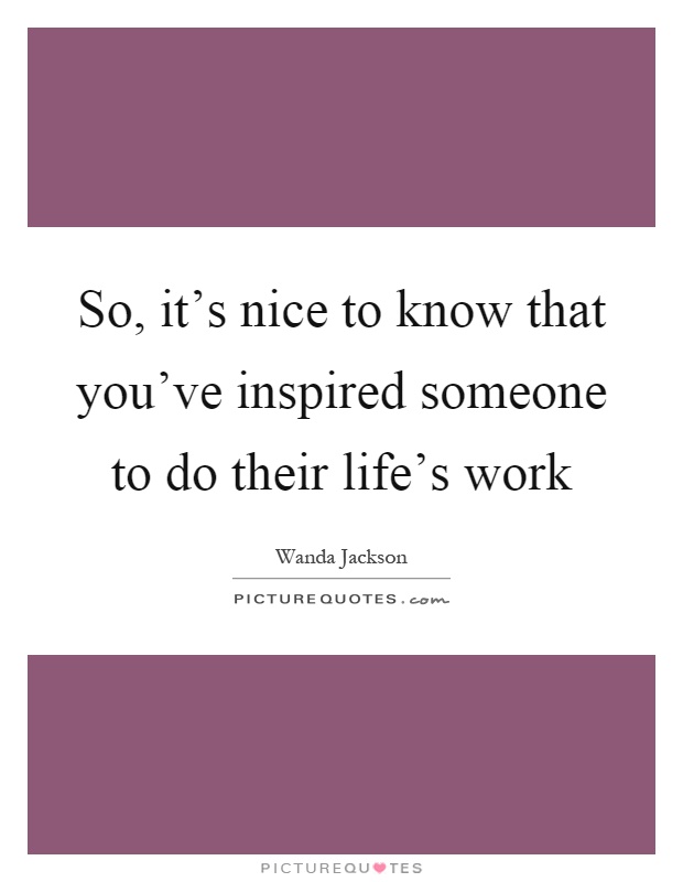 So, it's nice to know that you've inspired someone to do their life's work Picture Quote #1