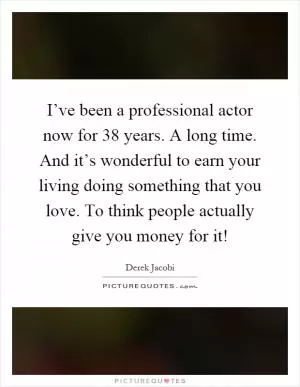 I’ve been a professional actor now for 38 years. A long time. And it’s wonderful to earn your living doing something that you love. To think people actually give you money for it! Picture Quote #1