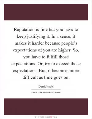 Reputation is fine but you have to keep justifying it. In a sense, it makes it harder because people’s expectations of you are higher. So, you have to fulfill those expectations. Or, try to exceed those expectations. But, it becomes more difficult as time goes on Picture Quote #1