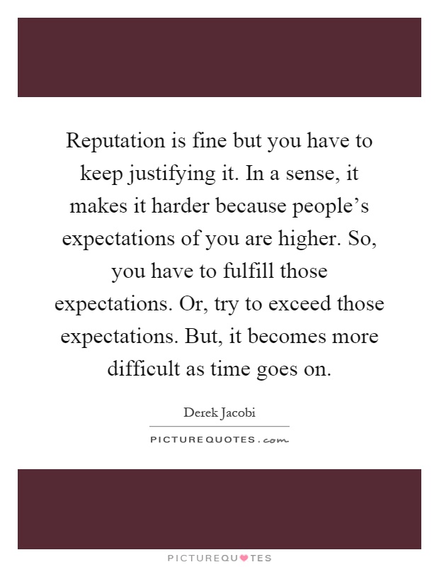 Reputation is fine but you have to keep justifying it. In a sense, it makes it harder because people's expectations of you are higher. So, you have to fulfill those expectations. Or, try to exceed those expectations. But, it becomes more difficult as time goes on Picture Quote #1