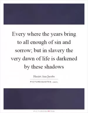 Every where the years bring to all enough of sin and sorrow; but in slavery the very dawn of life is darkened by these shadows Picture Quote #1