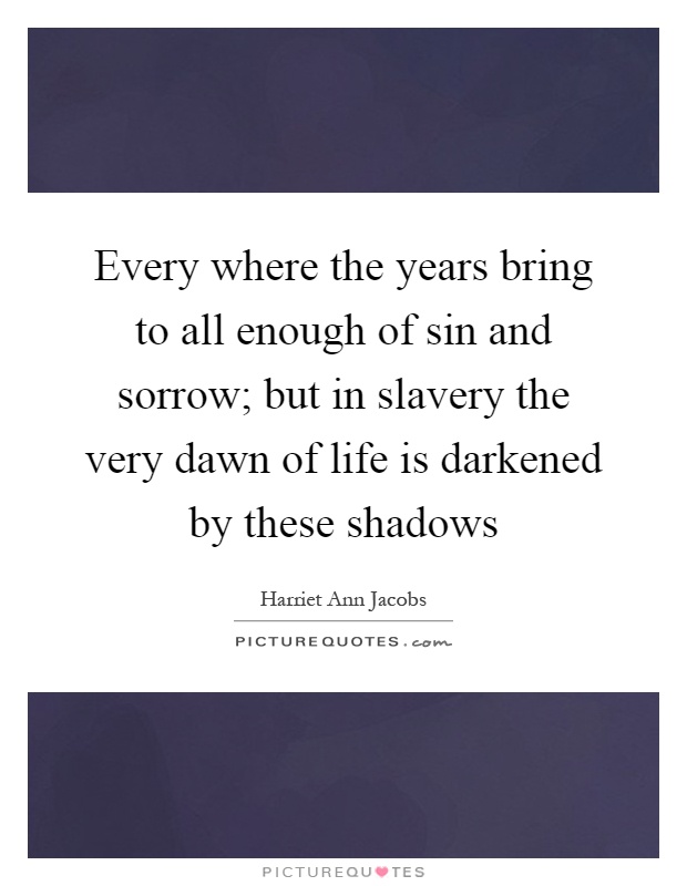 Every where the years bring to all enough of sin and sorrow; but in slavery the very dawn of life is darkened by these shadows Picture Quote #1