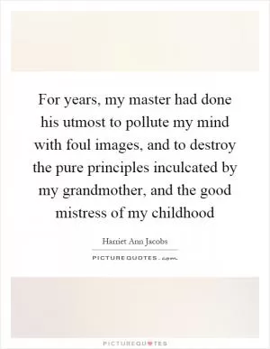 For years, my master had done his utmost to pollute my mind with foul images, and to destroy the pure principles inculcated by my grandmother, and the good mistress of my childhood Picture Quote #1