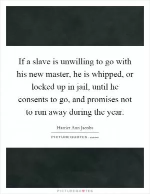 If a slave is unwilling to go with his new master, he is whipped, or locked up in jail, until he consents to go, and promises not to run away during the year Picture Quote #1