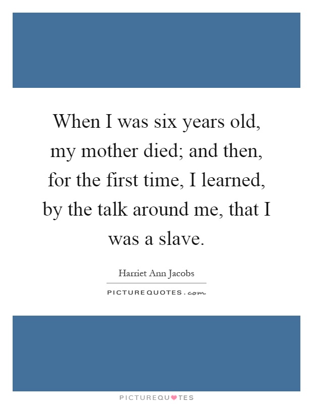 When I was six years old, my mother died; and then, for the first time, I learned, by the talk around me, that I was a slave Picture Quote #1