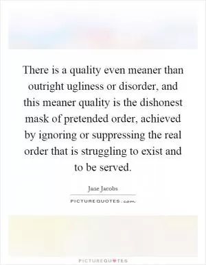There is a quality even meaner than outright ugliness or disorder, and this meaner quality is the dishonest mask of pretended order, achieved by ignoring or suppressing the real order that is struggling to exist and to be served Picture Quote #1