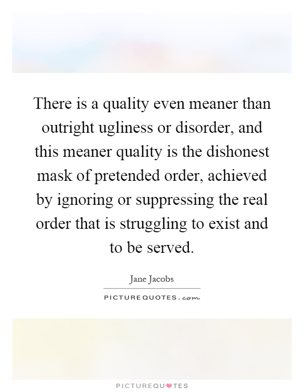 There is a quality even meaner than outright ugliness or disorder, and this meaner quality is the dishonest mask of pretended order, achieved by ignoring or suppressing the real order that is struggling to exist and to be served Picture Quote #1