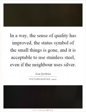 In a way, the sense of quality has improved, the status symbol of the small things is gone, and it is acceptable to use stainless steel, even if the neighbour uses silver Picture Quote #1