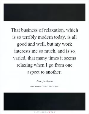 That business of relaxation, which is so terribly modern today, is all good and well, but my work interests me so much, and is so varied, that many times it seems relaxing when I go from one aspect to another Picture Quote #1