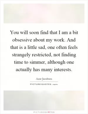 You will soon find that I am a bit obsessive about my work. And that is a little sad, one often feels strangely restricted, not finding time to simmer, although one actually has many interests Picture Quote #1