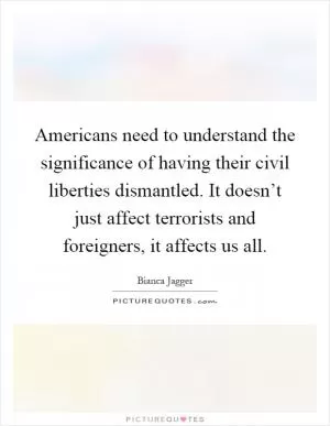 Americans need to understand the significance of having their civil liberties dismantled. It doesn’t just affect terrorists and foreigners, it affects us all Picture Quote #1