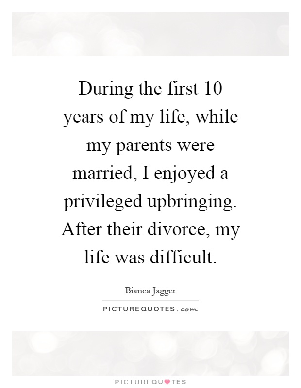 During the first 10 years of my life, while my parents were married, I enjoyed a privileged upbringing. After their divorce, my life was difficult Picture Quote #1