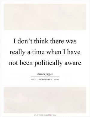 I don’t think there was really a time when I have not been politically aware Picture Quote #1