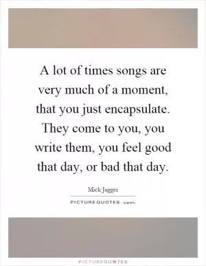 A lot of times songs are very much of a moment, that you just encapsulate. They come to you, you write them, you feel good that day, or bad that day Picture Quote #1