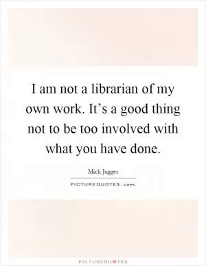 I am not a librarian of my own work. It’s a good thing not to be too involved with what you have done Picture Quote #1