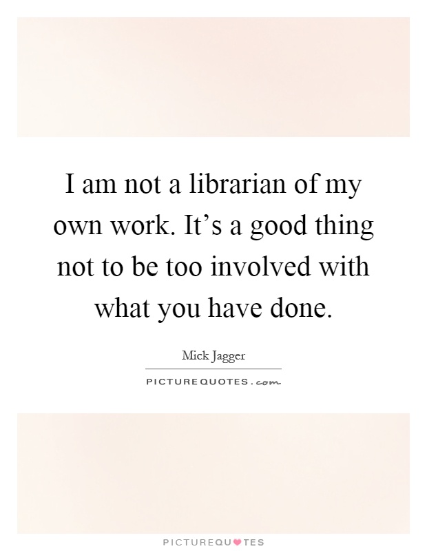 I am not a librarian of my own work. It's a good thing not to be too involved with what you have done Picture Quote #1