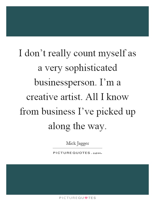 I don't really count myself as a very sophisticated businessperson. I'm a creative artist. All I know from business I've picked up along the way Picture Quote #1