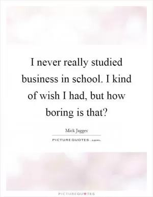 I never really studied business in school. I kind of wish I had, but how boring is that? Picture Quote #1