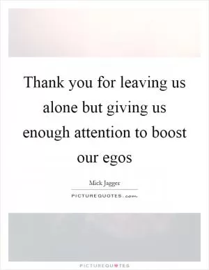 Thank you for leaving us alone but giving us enough attention to boost our egos Picture Quote #1