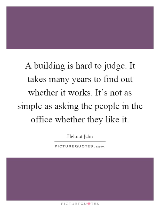 A building is hard to judge. It takes many years to find out whether it works. It's not as simple as asking the people in the office whether they like it Picture Quote #1