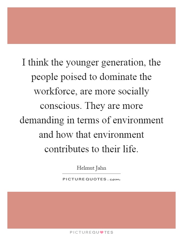 I think the younger generation, the people poised to dominate the workforce, are more socially conscious. They are more demanding in terms of environment and how that environment contributes to their life Picture Quote #1