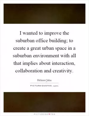 I wanted to improve the suburban office building; to create a great urban space in a suburban environment with all that implies about interaction, collaboration and creativity Picture Quote #1
