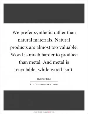 We prefer synthetic rather than natural materials. Natural products are almost too valuable. Wood is much harder to produce than metal. And metal is recyclable, while wood isn’t Picture Quote #1