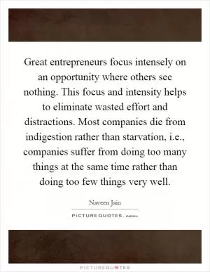 Great entrepreneurs focus intensely on an opportunity where others see nothing. This focus and intensity helps to eliminate wasted effort and distractions. Most companies die from indigestion rather than starvation, i.e., companies suffer from doing too many things at the same time rather than doing too few things very well Picture Quote #1
